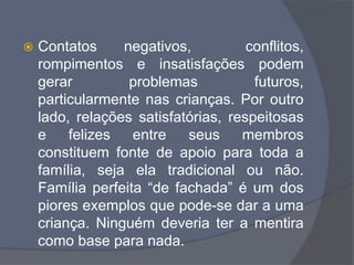  Contatos negativos, conflitos,
rompimentos e insatisfações podem
gerar problemas futuros,
particularmente nas crianças. Por outro
lado, relações satisfatórias, respeitosas
e felizes entre seus membros
constituem fonte de apoio para toda a
família, seja ela tradicional ou não.
Família perfeita “de fachada” é um dos
piores exemplos que pode-se dar a uma
criança. Ninguém deveria ter a mentira
como base para nada.
 