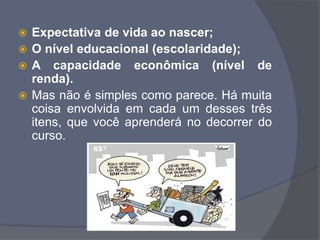  Expectativa de vida ao nascer;
 O nível educacional (escolaridade);
 A capacidade econômica (nível de
renda).
 Mas não é simples como parece. Há muita
coisa envolvida em cada um desses três
itens, que você aprenderá no decorrer do
curso.
 