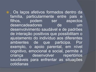 . Os laços afetivos formados dentro da
família, particularmente entre pais e
filhos, podem ser aspectos
desencadeadores de um
desenvolvimento saudável e de padrões
de interação positivos que possibilitam o
ajustamento do indivíduo aos diferentes
ambientes de que participa. Por
exemplo, o apoio parental, em nível
cognitivo, emocional e social, permite à
criança desenvolver repertórios
saudáveis para enfrentar as situações
cotidianas
 