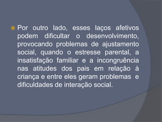  Por outro lado, esses laços afetivos
podem dificultar o desenvolvimento,
provocando problemas de ajustamento
social, quando o estresse parental, a
insatisfação familiar e a incongruência
nas atitudes dos pais em relação à
criança e entre eles geram problemas e
dificuldades de interação social.
 