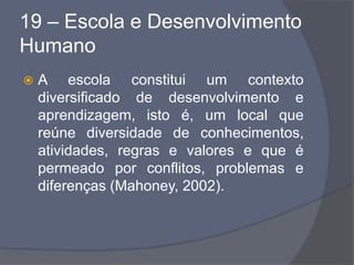 19 – Escola e Desenvolvimento
Humano
 A escola constitui um contexto
diversificado de desenvolvimento e
aprendizagem, isto é, um local que
reúne diversidade de conhecimentos,
atividades, regras e valores e que é
permeado por conflitos, problemas e
diferenças (Mahoney, 2002).
 