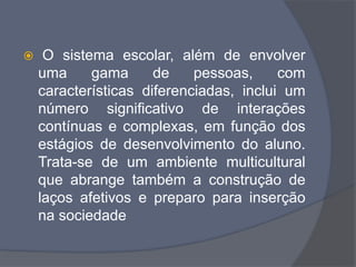  O sistema escolar, além de envolver
uma gama de pessoas, com
características diferenciadas, inclui um
número significativo de interações
contínuas e complexas, em função dos
estágios de desenvolvimento do aluno.
Trata-se de um ambiente multicultural
que abrange também a construção de
laços afetivos e preparo para inserção
na sociedade
 