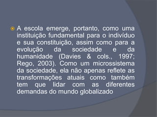 A escola emerge, portanto, como uma
instituição fundamental para o indivíduo
e sua constituição, assim como para a
evolução da sociedade e da
humanidade (Davies & cols., 1997;
Rego, 2003). Como um microssistema
da sociedade, ela não apenas reflete as
transformações atuais como também
tem que lidar com as diferentes
demandas do mundo globalizado
 