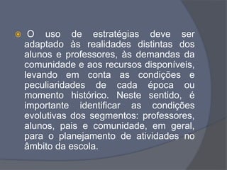  O uso de estratégias deve ser
adaptado às realidades distintas dos
alunos e professores, às demandas da
comunidade e aos recursos disponíveis,
levando em conta as condições e
peculiaridades de cada época ou
momento histórico. Neste sentido, é
importante identificar as condições
evolutivas dos segmentos: professores,
alunos, pais e comunidade, em geral,
para o planejamento de atividades no
âmbito da escola.
 