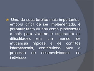  Uma de suas tarefas mais importantes,
embora difícil de ser implementada, é
preparar tanto alunos como professores
e pais para viverem e superarem as
dificuldades em um mundo de
mudanças rápidas e de conflitos
interpessoais, contribuindo para o
processo de desenvolvimento do
indivíduo.
 
