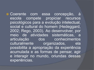  Coerente com essa concepção, à
escola compete propiciar recursos
psicológicos para a evolução intelectual,
social e cultural do homem (Hedeggard,
2002; Rego, 2003). Ao desenvolver, por
meio de atividades sistemáticas, a
articulação dos conhecimentos
culturalmente organizados, ela
possibilita a apropriação da experiência
acumulada e as formas de pensar, agir
e interagir no mundo, oriundas dessas
experiências.
 