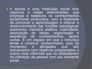  A escola é uma instituição social com
objetivos e metas determinadas, que
emprega e reelabora os conhecimentos
socialmente produzidos, com a finalidade
de promover a aprendizagem e efetivar o
desenvolvimento das funções psicológicas
superiores: memória seletiva, criatividade,
associação de ideias, organização e
sequência de conhecimentos, dentre
outras. É um espaço em que o indivíduo
tende a construir conhecimento, pois há
momentos e atividades que são
estruturados com objetivos programados e
outros mais informais que se estabelecem
na interação da pessoa com seu ambiente
social
 