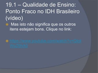 19.1 – Qualidade de Ensino:
Ponto Fraco no IDH Brasileiro
(vídeo)
 Mas isto não significa que os outros
itens estejam bons. Clique no link:
 https://www.youtube.com/watch?v=QIot
WoZ6hA0
 