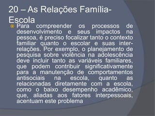 20 – As Relações Família-
Escola
 Para compreender os processos de
desenvolvimento e seus impactos na
pessoa, é preciso focalizar tanto o contexto
familiar quanto o escolar e suas inter-
relações. Por exemplo, o planejamento de
pesquisa sobre violência na adolescência
deve incluir tanto as variáveis familiares,
que podem contribuir significativamente
para a manutenção de comportamentos
antisociais na escola, quanto as
relacionadas diretamente com a escola,
como o baixo desempenho acadêmico,
que, aliadas aos fatores interpessoais,
acentuam este problema
 