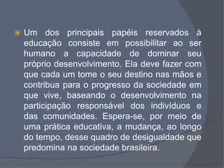  Um dos principais papéis reservados à
educação consiste em possibilitar ao ser
humano a capacidade de dominar seu
próprio desenvolvimento. Ela deve fazer com
que cada um tome o seu destino nas mãos e
contribua para o progresso da sociedade em
que vive, baseando o desenvolvimento na
participação responsável dos indivíduos e
das comunidades. Espera-se, por meio de
uma prática educativa, a mudança, ao longo
do tempo, desse quadro de desigualdade que
predomina na sociedade brasileira.
 