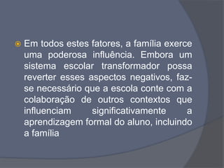  Em todos estes fatores, a família exerce
uma poderosa influência. Embora um
sistema escolar transformador possa
reverter esses aspectos negativos, faz-
se necessário que a escola conte com a
colaboração de outros contextos que
influenciam significativamente a
aprendizagem formal do aluno, incluindo
a família
 