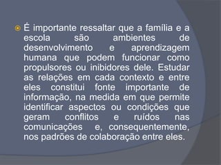  É importante ressaltar que a família e a
escola são ambientes de
desenvolvimento e aprendizagem
humana que podem funcionar como
propulsores ou inibidores dele. Estudar
as relações em cada contexto e entre
eles constitui fonte importante de
informação, na medida em que permite
identificar aspectos ou condições que
geram conflitos e ruídos nas
comunicações e, consequentemente,
nos padrões de colaboração entre eles.
 
