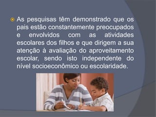  As pesquisas têm demonstrado que os
pais estão constantemente preocupados
e envolvidos com as atividades
escolares dos filhos e que dirigem a sua
atenção à avaliação do aproveitamento
escolar, sendo isto independente do
nível socioeconômico ou escolaridade.
 
