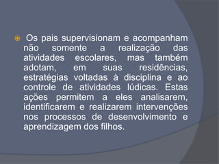  Os pais supervisionam e acompanham
não somente a realização das
atividades escolares, mas também
adotam, em suas residências,
estratégias voltadas à disciplina e ao
controle de atividades lúdicas. Estas
ações permitem a eles analisarem,
identificarem e realizarem intervenções
nos processos de desenvolvimento e
aprendizagem dos filhos.
 