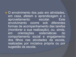  O envolvimento dos pais em atividades,
em casa, afetam a aprendizagem e o
aproveitamento escolar. Este
envolvimento ocorre sob diferentes
formas de acompanhamento das tarefas
(monitorar a sua realização), ou, ainda,
em orientações sistemáticas do
comportamento social e engajamento
dos filhos nas atividades da escola,
realizadas por iniciativa própria ou por
sugestão da escola.
 