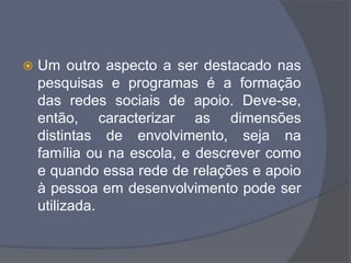  Um outro aspecto a ser destacado nas
pesquisas e programas é a formação
das redes sociais de apoio. Deve-se,
então, caracterizar as dimensões
distintas de envolvimento, seja na
família ou na escola, e descrever como
e quando essa rede de relações e apoio
à pessoa em desenvolvimento pode ser
utilizada.
 