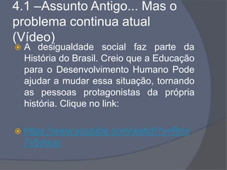 4.1 –Assunto Antigo... Mas o
problema continua atual
(Vídeo)
 A desigualdade social faz parte da
História do Brasil. Creio que a Educação
para o Desenvolvimento Humano Pode
ajudar a mudar essa situação, tornando
as pessoas protagonistas da própria
história. Clique no link:
 https://www.youtube.com/watch?v=Rmr
7v5ylxuc
 