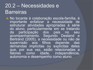 20.2 – Necessidades e
Barreiras
 No tocante à colaboração escola-família, é
importante enfatizar a necessidade de
estruturar atividades apropriadas à série
do aluno, particularmente em se tratando
da participação dos pais no seu
acompanhamento. Segundo Desland e
Bertrand (2005), a necessidade ou não de
supervisão aos filhos depende das
demandas implícitas ou explícitas deles
que, por sua vez, estão relacionadas a
fatores como idade, independência,
autonomia e desempenho como aluno.
 