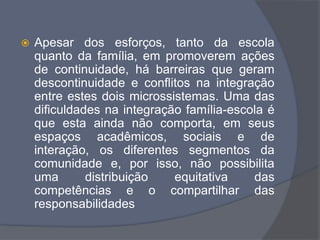  Apesar dos esforços, tanto da escola
quanto da família, em promoverem ações
de continuidade, há barreiras que geram
descontinuidade e conflitos na integração
entre estes dois microssistemas. Uma das
dificuldades na integração família-escola é
que esta ainda não comporta, em seus
espaços acadêmicos, sociais e de
interação, os diferentes segmentos da
comunidade e, por isso, não possibilita
uma distribuição equitativa das
competências e o compartilhar das
responsabilidades
 