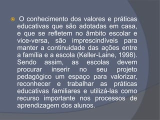  O conhecimento dos valores e práticas
educativas que são adotadas em casa,
e que se refletem no âmbito escolar e
vice-versa, são imprescindíveis para
manter a continuidade das ações entre
a família e a escola (Keller-Laine, 1998).
Sendo assim, as escolas devem
procurar inserir no seu projeto
pedagógico um espaço para valorizar,
reconhecer e trabalhar as práticas
educativas familiares e utilizá-las como
recurso importante nos processos de
aprendizagem dos alunos.
 
