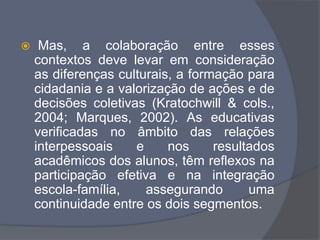  Mas, a colaboração entre esses
contextos deve levar em consideração
as diferenças culturais, a formação para
cidadania e a valorização de ações e de
decisões coletivas (Kratochwill & cols.,
2004; Marques, 2002). As educativas
verificadas no âmbito das relações
interpessoais e nos resultados
acadêmicos dos alunos, têm reflexos na
participação efetiva e na integração
escola-família, assegurando uma
continuidade entre os dois segmentos.
 