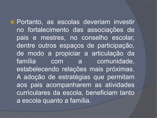  Portanto, as escolas deveriam investir
no fortalecimento das associações de
pais e mestres, no conselho escolar,
dentre outros espaços de participação,
de modo a propiciar a articulação da
família com a comunidade,
estabelecendo relações mais próximas.
A adoção de estratégias que permitam
aos pais acompanharem as atividades
curriculares da escola, beneficiam tanto
a escola quanto a família.
 
