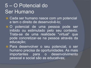 5 – O Potencial do
Ser Humano
 Cada ser humano nasce com um potencial
e tem o direito de desenvolvê-lo;
 O potencial de uma pessoa pode ser
inibido ou estimulado pelo seu contexto.
Trata-se de uma realidade “virtual” que
pode concretizar-se na pessoa através da
educação;
 Para desenvolver o seu potencial, o ser
humano precisa de oportunidades. As mais
importantes para o desenvolvimento
pessoal e social são as educativas;
 