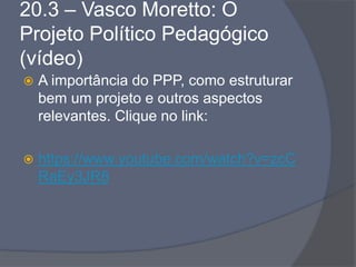20.3 – Vasco Moretto: O
Projeto Político Pedagógico
(vídeo)
 A importância do PPP, como estruturar
bem um projeto e outros aspectos
relevantes. Clique no link:
 https://www.youtube.com/watch?v=zcC
RaEy3JR8
 