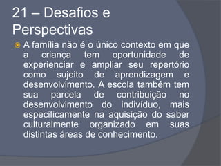 21 – Desafios e
Perspectivas
 A família não é o único contexto em que
a criança tem oportunidade de
experienciar e ampliar seu repertório
como sujeito de aprendizagem e
desenvolvimento. A escola também tem
sua parcela de contribuição no
desenvolvimento do indivíduo, mais
especificamente na aquisição do saber
culturalmente organizado em suas
distintas áreas de conhecimento.
 