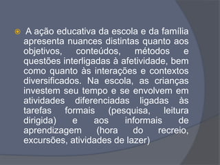  A ação educativa da escola e da família
apresenta nuances distintas quanto aos
objetivos, conteúdos, métodos e
questões interligadas à afetividade, bem
como quanto às interações e contextos
diversificados. Na escola, as crianças
investem seu tempo e se envolvem em
atividades diferenciadas ligadas às
tarefas formais (pesquisa, leitura
dirigida) e aos informais de
aprendizagem (hora do recreio,
excursões, atividades de lazer)
 