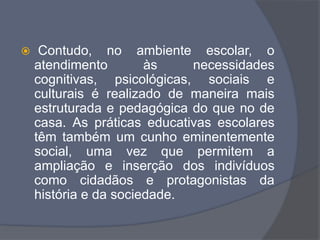  Contudo, no ambiente escolar, o
atendimento às necessidades
cognitivas, psicológicas, sociais e
culturais é realizado de maneira mais
estruturada e pedagógica do que no de
casa. As práticas educativas escolares
têm também um cunho eminentemente
social, uma vez que permitem a
ampliação e inserção dos indivíduos
como cidadãos e protagonistas da
história e da sociedade.
 