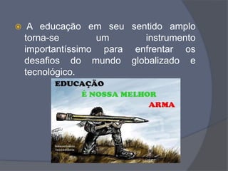  A educação em seu sentido amplo
torna-se um instrumento
importantíssimo para enfrentar os
desafios do mundo globalizado e
tecnológico.
 