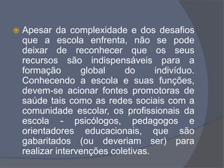  Apesar da complexidade e dos desafios
que a escola enfrenta, não se pode
deixar de reconhecer que os seus
recursos são indispensáveis para a
formação global do indivíduo.
Conhecendo a escola e suas funções,
devem-se acionar fontes promotoras de
saúde tais como as redes sociais com a
comunidade escolar, os profissionais da
escola - psicólogos, pedagogos e
orientadores educacionais, que são
gabaritados (ou deveriam ser) para
realizar intervenções coletivas.
 