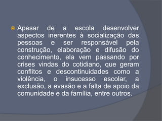  Apesar de a escola desenvolver
aspectos inerentes à socialização das
pessoas e ser responsável pela
construção, elaboração e difusão do
conhecimento, ela vem passando por
crises vindas do cotidiano, que geram
conflitos e descontinuidades como a
violência, o insucesso escolar, a
exclusão, a evasão e a falta de apoio da
comunidade e da família, entre outros.
 