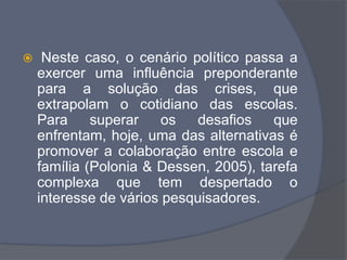  Neste caso, o cenário político passa a
exercer uma influência preponderante
para a solução das crises, que
extrapolam o cotidiano das escolas.
Para superar os desafios que
enfrentam, hoje, uma das alternativas é
promover a colaboração entre escola e
família (Polonia & Dessen, 2005), tarefa
complexa que tem despertado o
interesse de vários pesquisadores.
 