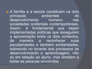  A família e a escola constituem os dois
principais ambientes de
desenvolvimento humano nas
sociedades ocidentais contemporâneas.
Assim, é fundamental que sejam
implementadas políticas que assegurem
a aproximação entre os dois contextos,
de maneira a reconhecer suas
peculiaridades e também similaridades,
sobretudo no tocante aos processos de
desenvolvimento e aprendizagem, não
só em relação ao aluno, mas também a
todas as pessoas envolvidas
 