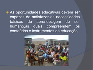  As oportunidades educativas devem ser
capazes de satisfazer as necessidades
básicas de aprendizagem do ser
humano,as quais compreendem os
conteúdos e instrumentos da educação.
 