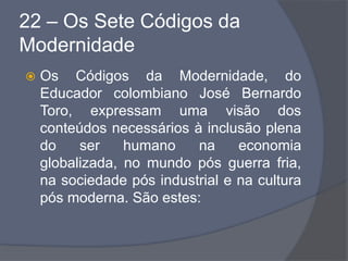 22 – Os Sete Códigos da
Modernidade
 Os Códigos da Modernidade, do
Educador colombiano José Bernardo
Toro, expressam uma visão dos
conteúdos necessários à inclusão plena
do ser humano na economia
globalizada, no mundo pós guerra fria,
na sociedade pós industrial e na cultura
pós moderna. São estes:
 