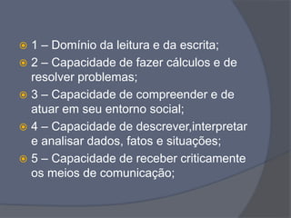  1 – Domínio da leitura e da escrita;
 2 – Capacidade de fazer cálculos e de
resolver problemas;
 3 – Capacidade de compreender e de
atuar em seu entorno social;
 4 – Capacidade de descrever,interpretar
e analisar dados, fatos e situações;
 5 – Capacidade de receber criticamente
os meios de comunicação;
 