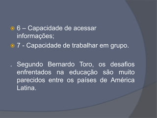  6 – Capacidade de acessar
informações;
 7 - Capacidade de trabalhar em grupo.
. Segundo Bernardo Toro, os desafios
enfrentados na educação são muito
parecidos entre os países de América
Latina.
 