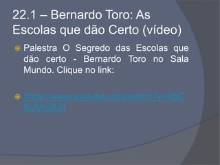 22.1 – Bernardo Toro: As
Escolas que dão Certo (vídeo)
 Palestra O Segredo das Escolas que
dão certo - Bernardo Toro no Sala
Mundo. Clique no link:
 https://www.youtube.com/watch?v=VbO
BcIWoBJ4
 