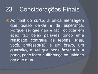 23 – Considerações Finais
 Ao final do curso, a única mensagem
que posso deixar é de esperança.
Porque sei que não é fácil colocar em
ação tão belas palavras tendo uma
realidade contrária às teorias. Mas,
você, professor(a), é um bravo, um
guerreiro, e sei que pode fazer a sua
parte, pode fazer a diferença na unidade
em que atua.
 