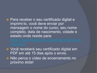  Para receber o seu certificado digital e
imprimi-lo, você deve enviar por
mensagem o nome do curso, seu nome
completo, data de nascimento, cidade e
estado onde reside para:
https://www.facebook.com/juliechristiecurs
osonline/
 Você receberá seu certificado digital em
PDF em até 15 dias após o envio.
 Não perca o vídeo de encerramento no
próximo slide!
 