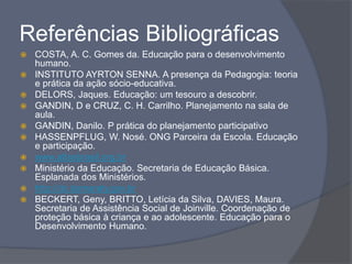 Referências Bibliográficas
 COSTA, A. C. Gomes da. Educação para o desenvolvimento
humano.
 INSTITUTO AYRTON SENNA. A presença da Pedagogia: teoria
e prática da ação sócio-educativa.
 DELORS, Jaques. Educação: um tesouro a descobrir.
 GANDIN, D e CRUZ, C. H. Carrilho. Planejamento na sala de
aula.
 GANDIN, Danilo. P prática do planejamento participativo
 HASSENPFLUG, W. Nosé. ONG Parceira da Escola. Educação
e participação.
 www.atlasbrasil.org.br
 Ministério da Educação. Secretaria de Educação Básica.
Esplanada dos Ministérios.
 http://dc.itamaraty.gov.br
 BECKERT, Geny, BRITTO, Letícia da Silva, DAVIES, Maura.
Secretaria de Assistência Social de Joinville. Coordenação de
proteção básica à criança e ao adolescente. Educação para o
Desenvolvimento Humano.
 