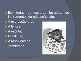  Em todas as culturas letradas, os
instrumentos da educação são:
 A expressão oral;
 A leitura;
 A escrita;
 O cálculo;
 A resolução de
problemas.
 