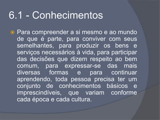 6.1 - Conhecimentos
 Para compreender a si mesmo e ao mundo
de que é parte, para conviver com seus
semelhantes, para produzir os bens e
serviços necessários à vida, para participar
das decisões que dizem respeito ao bem
comum, para expressar-se das mais
diversas formas e para continuar
aprendendo, toda pessoa precisa ter um
conjunto de conhecimentos básicos e
imprescindíveis, que variam conforme
cada época e cada cultura.
 