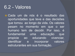 6.2 - Valores
 Cada um de nós é o resultado das
oportunidades que teve e das decisões
que tomou ao longo da vida. Os valores
pesam no momento em que o ser
humano tem de decidir. Por isso, é
fundamental uma educação que
propicie ao educando vivenciar,
identificar e incorporar valores
estruturantes em sua formação.
 