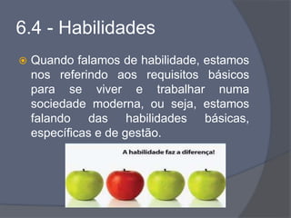 6.4 - Habilidades
 Quando falamos de habilidade, estamos
nos referindo aos requisitos básicos
para se viver e trabalhar numa
sociedade moderna, ou seja, estamos
falando das habilidades básicas,
específicas e de gestão.
 