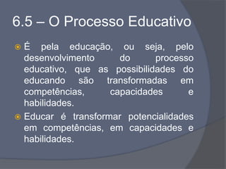 6.5 – O Processo Educativo
 É pela educação, ou seja, pelo
desenvolvimento do processo
educativo, que as possibilidades do
educando são transformadas em
competências, capacidades e
habilidades.
 Educar é transformar potencialidades
em competências, em capacidades e
habilidades.
 
