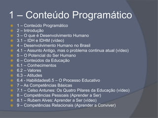 1 – Conteúdo Programático
 1 – Conteúdo Programático
 2 – Introdução
 3 – O que é Desenvolvimento Humano
 3.1 – IDH e IDHM (vídeo)
 4 – Desenvolvimento Humano no Brasil
 4.1 – Assunto Antigo, mas o problema continua atual (vídeo)
 5 – O Potencial do Ser Humano
 6 – Conteúdos da Educação
 6.1 – Conhecimentos
 6.2 – Valores
 6.3 – Atitudes
 6.4 - Habilidades6.5 – O Processo Educativo
 7 – As Competências Básicas
 7.1 – Celso Antunes: Os Quatro Pilares da Educação (vídeo)
 8 – Competências Pessoais (Aprender a Ser)
 8.1 – Rubem Alves: Aprender a Ser (vídeo)
 9 – Competências Relacionais (Aprender a Conviver)
 